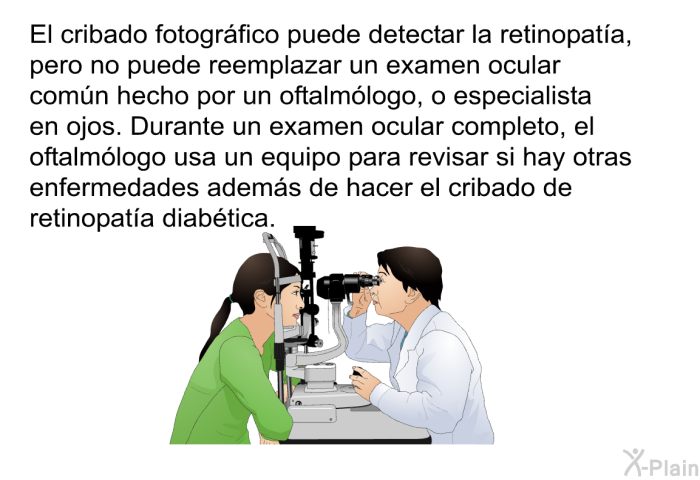 El cribado fotogrfico puede detectar la retinopata, pero no puede reemplazar un examen ocular comn hecho por un oftalmlogo, o especialista en ojos. Durante un examen ocular completo, el oftalmlogo usa un equipo para revisar si hay otras enfermedades adems de hacer el cribado de retinopata diabtica.