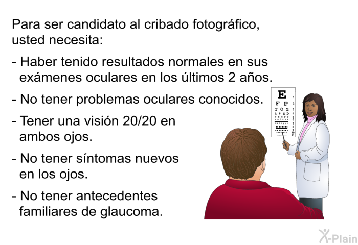 Para ser candidato al cribado fotogrfico, usted necesita:  Haber tenido resultados normales en sus exmenes oculares en los ltimos 2 aos. No tener problemas oculares conocidos. Tener una visin 20/20 en ambos ojos. No tener sntomas nuevos en los ojos. No tener antecedentes familiares de glaucoma.