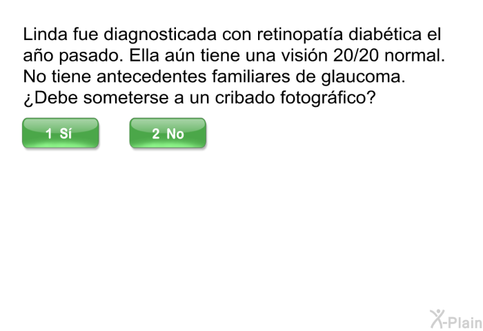 Linda fue diagnosticada con retinopata diabtica el ao pasado. Ella an tiene una visin 20/20 normal. No tiene antecedentes familiares de glaucoma. ¿Debe someterse a un cribado fotogrfico? Elija s o no.