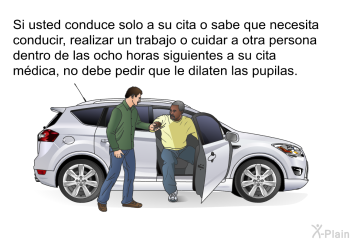 Si usted conduce solo a su cita o sabe que necesita conducir, realizar un trabajo o cuidar a otra persona dentro de las ocho horas siguientes a su cita mdica, no debe pedir que le dilaten las pupilas.