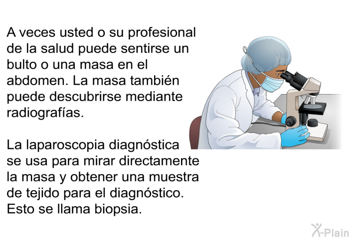 A veces usted o su profesional de la salud puede sentirse un bulto o una masa en el abdomen. La masa tambin puede descubrirse mediante radiografas. La laparoscopia diagnstica se usa para mirar directamente la masa y obtener una muestra de tejido para el diagnstico. Esto se llama biopsia.