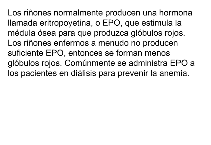 Los riones normalmente producen una hormona llamada eritropoyetina, o EPO, que estimula la mdula sea para que produzca glbulos rojos. Los riones enfermos a menudo no producen suficiente EPO, entonces se forman menos glbulos rojos. Comnmente se administra EPO a los pacientes en dilisis para prevenir la anemia.