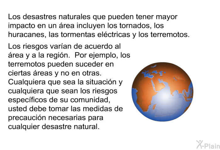 Los desastres naturales que pueden tener mayor impacto en un rea incluyen los tornados, los huracanes, las tormentas elctricas y los terremotos. Los riesgos varan de acuerdo al rea y a la regin. Por ejemplo, los terremotos pueden suceder en ciertas reas y no en otras. Cualquiera que sea la situacin y cualquiera que sean los riesgos especficos de su comunidad, usted debe tomar las medidas de precaucin necesarias para cualquier desastre natural.