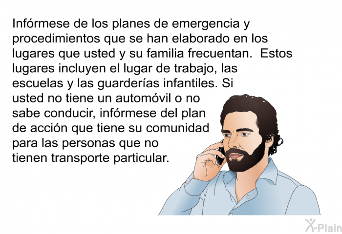 Infrmese de los planes de emergencia y procedimientos que se han elaborado en los lugares que usted y su familia frecuentan. Estos lugares incluyen el lugar de trabajo, las escuelas y las guarderas infantiles. Si usted no tiene un automvil o no sabe conducir, infrmese del plan de accin que tiene su comunidad para las personas que no tienen transporte particular.