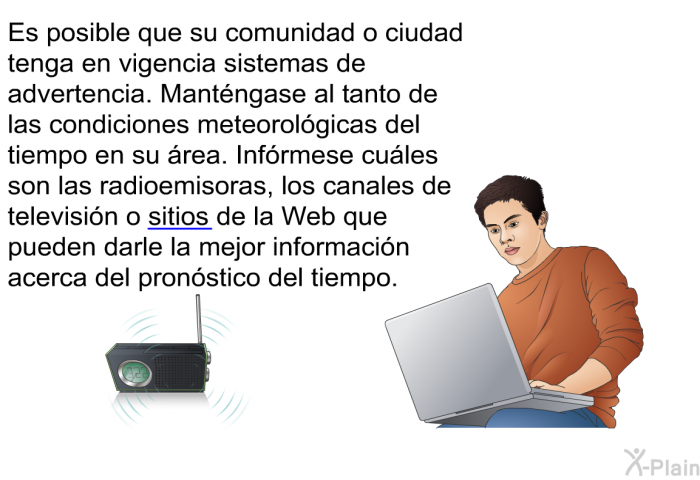 Es posible que su comunidad o ciudad tenga en vigencia sistemas de advertencia. Mantngase al tanto de las condiciones meteorolgicas del tiempo en su rea. Infrmese cules son las radioemisoras, los canales de televisin o [sitios de la Web] que pueden darle la mejor informacin acerca del pronstico del tiempo.