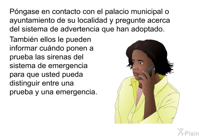 Pngase en contacto con el palacio municipal o ayuntamiento de su localidad y pregunte acerca del sistema de advertencia que han adoptado. Tambin ellos le pueden informar cundo ponen a prueba las sirenas del sistema de emergencia para que usted pueda distinguir entre una prueba y una emergencia.