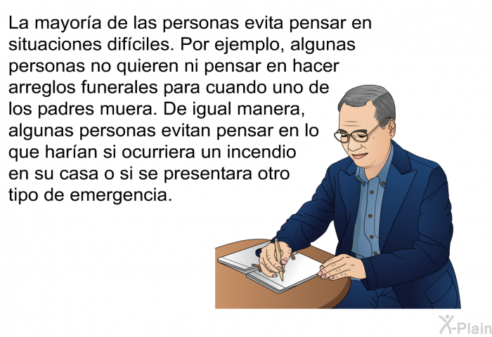 La mayora de las personas evita pensar en situaciones difciles. Por ejemplo, algunas personas no quieren ni pensar en hacer arreglos funerales para cuando uno de los padres muera. De igual manera, algunas personas evitan pensar en lo que haran si ocurriera un incendio en su casa o si se presentara otro tipo de emergencia.