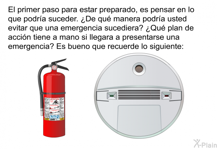 El primer paso para estar preparado, es pensar en lo que podra suceder. ¿De qu manera podra usted evitar que una emergencia sucediera? ¿Qu plan de accin tiene a mano si llegara a presentarse una emergencia? Es bueno que recuerde lo siguiente: SUPONGA→ PREVENGA→ PLANEE