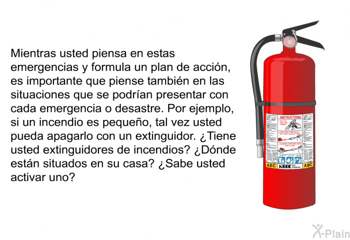 Mientras usted piensa en estas emergencias y formula un plan de accin, es importante que piense tambin en las situaciones que se podran presentar con cada emergencia o desastre. Por ejemplo, si un incendio es pequeo, tal vez usted pueda apagarlo con un extinguidor. ¿Tiene usted extinguidores de incendios? ¿Dnde estn situados en su casa? ¿Sabe usted activar uno?