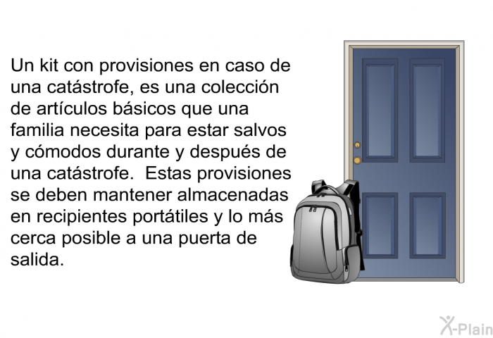 Un kit con provisiones en caso de una cat�strofe, es una colecci�n de art�culos b�sicos que una familia necesita para estar salvos y c�modos durante y despu�s de una cat�strofe. Estas provisiones se deben mantener almacenadas en recipientes port�tiles y lo m�s cerca posible a una puerta de salida.