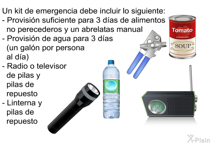 Un kit de emergencia debe incluir lo siguiente:  Provisi�n suficiente para 3 d�as de alimentos no perecederos y un abrelatas manual Provisi�n de agua para 3 d�as (un gal�n por persona al d�a) Radio o televisor de pilas y pilas de repuesto Linterna y pilas de repuesto