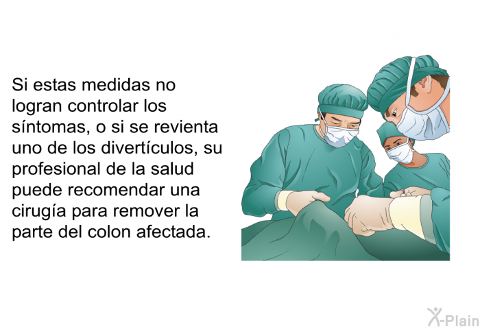 Si estas medidas no logran controlar los sntomas, o si se revienta uno de los divertculos, su profesional de la salud puede recomendar una ciruga para remover la parte del colon afectada.