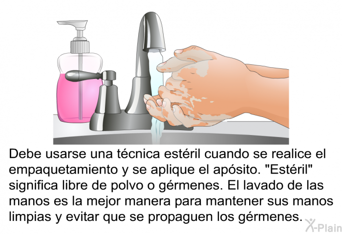 Debe usarse una tcnica estril cuando se realice el empaquetamiento y se aplique el apsito. “Estril” significa libre de polvo o grmenes. El lavado de las manos es la mejor manera para mantener sus manos limpias y evitar que se propaguen los grmenes.