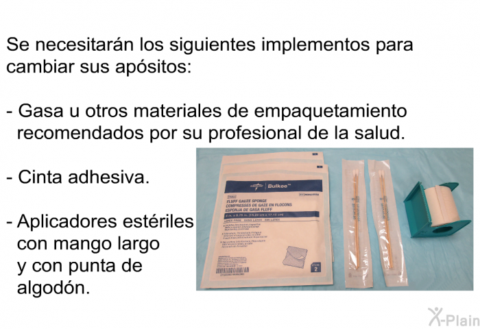 Se necesitarn los siguientes implementos para cambiar sus apsitos:  Gasa u otros materiales de empaquetamiento recomendados por su profesional de la salud. Cinta adhesiva. Aplicadores estriles con mango largo y con punta de algodn.