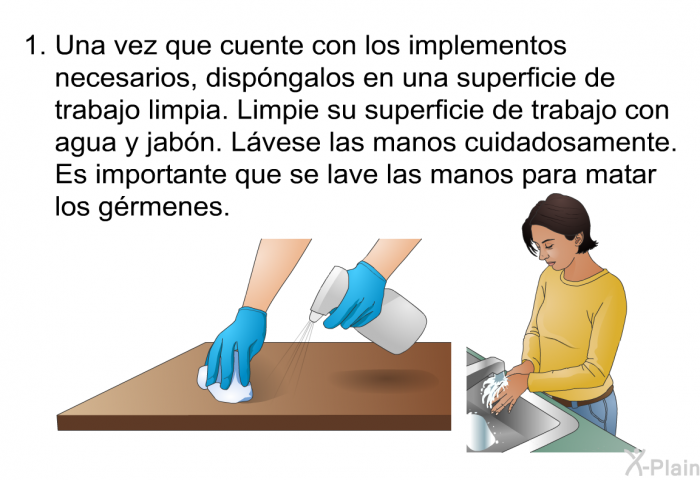 Una vez que cuente con los implementos necesarios, dispngalos en una superficie de trabajo limpia. Limpie su superficie de trabajo con agua y jabn. Lvese las manos cuidadosamente. Es importante que se lave las manos para matar los grmenes.