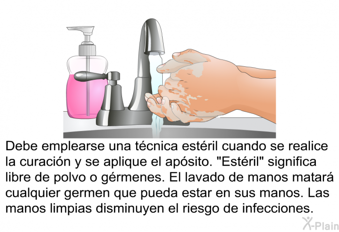Debe emplearse una t�cnica est�ril cuando se realice la curaci�n y se aplique el ap�sito. &ldquo;Est�ril&rdquo; significa libre de polvo o g�rmenes. El lavado de manos matar� cualquier germen que pueda estar en sus manos. Las manos limpias disminuyen el riesgo de infecciones.