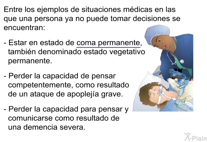 Entre los ejemplos de situaciones mdicas en las que una persona ya no puede tomar decisiones se encuentran:  Estar en estado de coma permanente, tambin denominado estado vegetativo permanente. Perder la capacidad de pensar competentemente, como resultado de un ataque de apopleja grave. Perder la capacidad para pensar y comunicarse como resultado de una demencia severa.