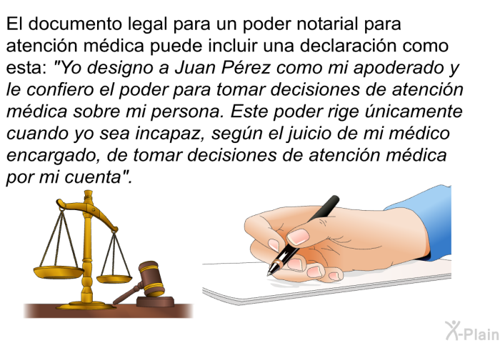 El documento legal para un poder notarial para atencin mdica puede incluir una declaracin como esta: “Yo designo a Juan Prez como mi apoderado y le confiero el poder para tomar decisiones de atencin mdica sobre mi persona. Este poder rige nicamente cuando yo sea incapaz, segn el juicio de mi mdico encargado, de tomar decisiones de atencin mdica por mi cuenta”.