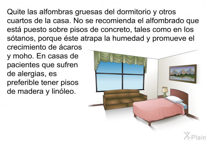 Quite las alfombras gruesas del dormitorio y otros cuartos de la casa. No se recomienda el alfombrado que est puesto sobre pisos de concreto, tales como en los stanos, porque ste atrapa la humedad y promueve el crecimiento de caros y moho. En casas de pacientes que sufren de alergias, es preferible tener pisos de madera y linleo.