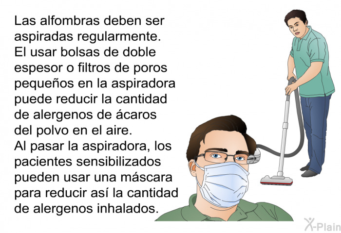 Las alfombras deben ser aspiradas regularmente. El usar bolsas de doble espesor o filtros de poros pequeos en la aspiradora puede reducir la cantidad de alergenos de caros del polvo en el aire. Al pasar la aspiradora, los pacientes sensibilizados pueden usar una mscara para reducir as la cantidad de alergenos inhalados.