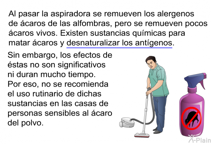 Al pasar la aspiradora se remueven los alergenos de caros de las alfombras, pero se remueven pocos caros vivos. Existen sustancias qumicas para matar caros y desnaturalizar los antgenos. Sin embargo, los efectos de stas no son significativos ni duran mucho tiempo. Por eso, no se recomienda el uso rutinario de dichas sustancias en las casas de personas sensibles al caro del polvo.