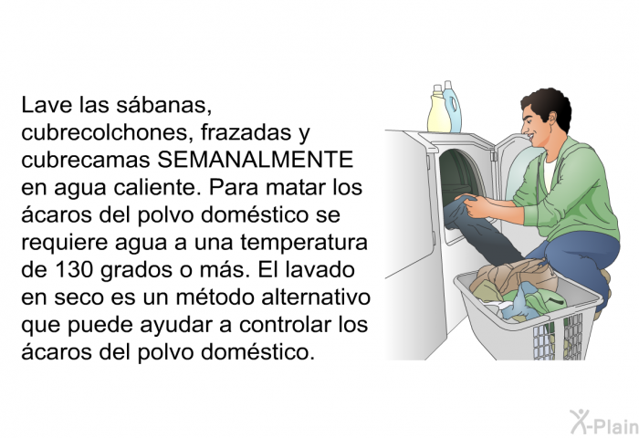 Lave las sbanas, cubrecolchones, frazadas y cubrecamas SEMANALMENTE en agua caliente. Para matar los caros del polvo domstico se requiere agua a una temperatura de 130 grados o ms. El lavado en seco es un mtodo alternativo que puede ayudar a controlar los caros del polvo domstico.