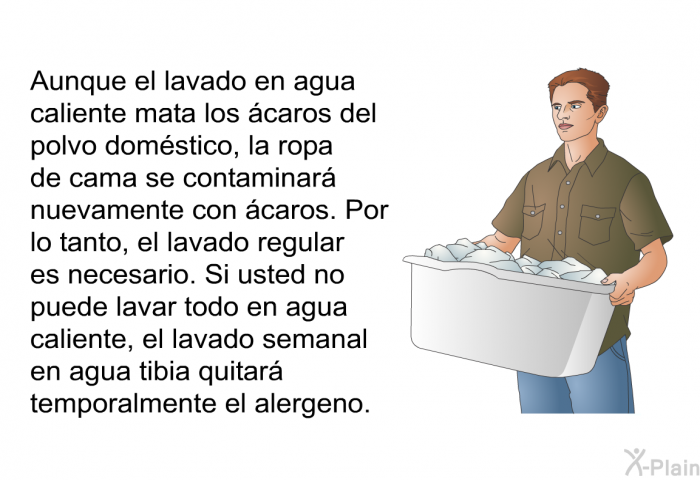 Aunque el lavado en agua caliente mata los caros del polvo domstico, la ropa de cama se contaminar nuevamente con caros. Por lo tanto, el lavado regular es necesario. Si usted no puede lavar todo en agua caliente, el lavado semanal en agua tibia quitar temporalmente el alergeno.