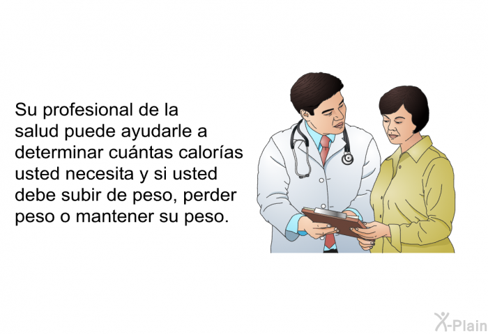 Su profesional de la salud puede ayudarle a determinar cuntas caloras usted necesita y si usted debe subir de peso, perder peso o mantener su peso.