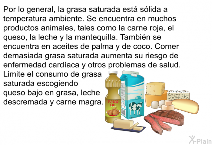 Por lo general, la grasa saturada est slida a temperatura ambiente. Se encuentra en muchos productos animales, tales como la carne roja, el queso, la leche y la mantequilla. Tambin se encuentra en aceites de palma y de coco. Comer demasiada grasa saturada aumenta su riesgo de enfermedad cardaca y otros problemas de salud. Limite el consumo de grasa saturada escogiendo queso bajo en grasa, leche descremada y carne magra.