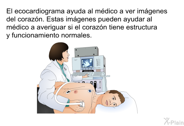 El ecocardiograma ayuda al mdico a ver imgenes del corazn. Estas imgenes pueden ayudar al mdico a averiguar si el corazn tiene estructura y funcionamiento normales.