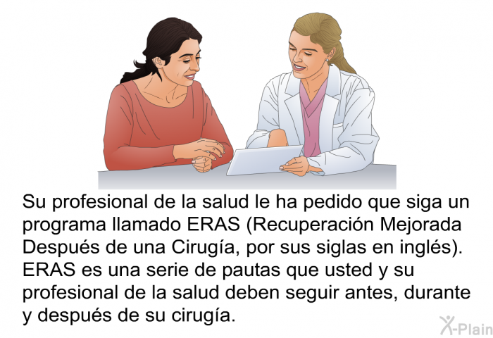 Su profesional de la salud le ha pedido que siga un programa llamado ERAS (Recuperacin Mejorada Despus de una Ciruga, por sus siglas en ingls). ERAS es una serie de pautas que usted y su profesional de la salud deben seguir antes, durante y despus de su ciruga.