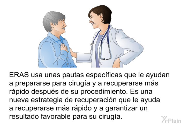 ERAS usa unas pautas especficas que le ayudan a prepararse para ciruga y a recuperarse ms rpido despus de su procedimiento. Es una nueva estrategia de recuperacin que le ayuda a recuperarse ms rpido y a garantizar un resultado favorable para su ciruga.