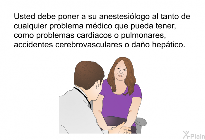 Usted debe poner a su anestesilogo al tanto de cualquier problema mdico que pueda tener, como problemas cardiacos o pulmonares, accidentes cerebrovasculares o dao heptico.