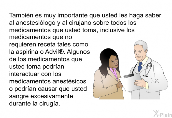 Tambin es muy importante que usted les haga saber al anestesilogo y al cirujano sobre todos los medicamentos que usted toma, inclusive los medicamentos que no requieren receta tales como la aspirina o Advil . Algunos de los medicamentos que usted toma podran interactuar con los medicamentos anestsicos o podran causar que usted sangre excesivamente durante la ciruga.