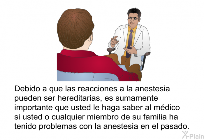 Debido a que las reacciones a la anestesia pueden ser hereditarias, es sumamente importante que usted le haga saber al mdico si usted o cualquier miembro de su familia ha tenido problemas con la anestesia en el pasado.