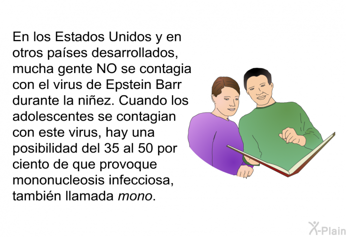 En los Estados Unidos y en otros pases desarrollados, mucha gente NO se contagia con el virus de Epstein Barr durante la niez. Cuando los adolescentes se contagian con este virus, hay una posibilidad del 35 al 50 por ciento de que provoque mononucleosis infecciosa, tambin llamada <I>mono</I>.