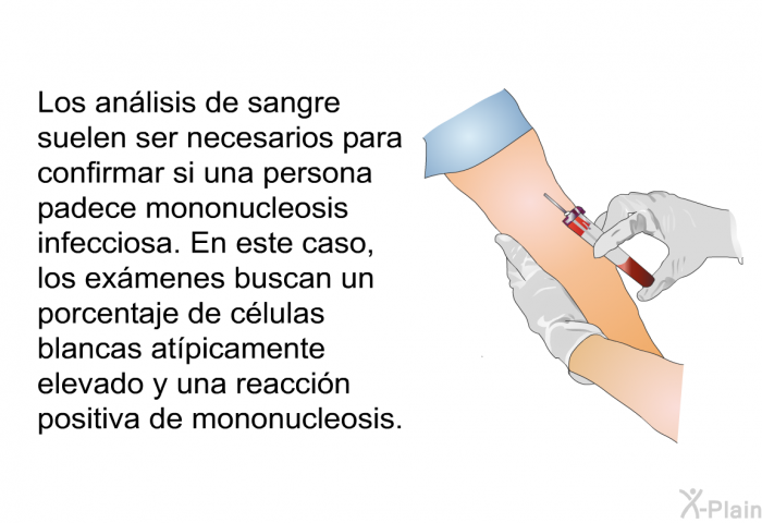 Los an�lisis de sangre suelen ser necesarios para confirmar si una persona padece mononucleosis infecciosa. En este caso, los ex�menes buscan un porcentaje de c�lulas blancas at�picamente elevado y una reacci�n positiva de mononucleosis.