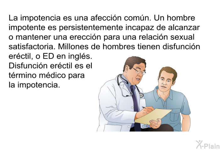 La impotencia es una afeccin comn. Un hombre impotente es persistentemente incapaz de alcanzar o mantener una ereccin para una relacin sexual satisfactoria. Millones de hombres tienen disfuncin erctil, o ED en ingls. <I>Disfuncin erctil</I> es el trmino mdico para la impotencia.