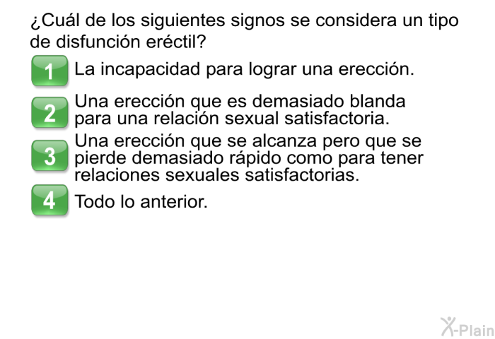 ¿Cul de los siguientes signos se considera un tipo de disfuncin erctil?  La incapacidad para lograr una ereccin. Una ereccin que es demasiado blanda para una relacin sexual satisfactoria. Una ereccin que se alcanza pero que se pierde demasiado rpido como para tener relaciones sexuales satisfactorias. Todo lo anterior.