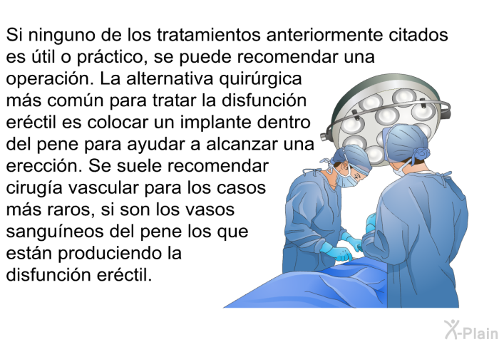 Si ninguno de los tratamientos anteriormente citados es �til o pr�ctico, se puede recomendar una operaci�n. La alternativa quir�rgica m�s com�n para tratar la disfunci�n er�ctil es colocar un implante dentro del pene para ayudar a alcanzar una erecci�n. Se suele recomendar cirug�a vascular para los casos m�s raros, si son los vasos sangu�neos del pene los que est�n produciendo la disfunci�n er�ctil.