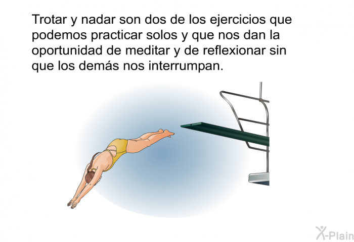 Trotar y nadar son dos de los ejercicios que podemos practicar solos y que nos dan la oportunidad de meditar y de reflexionar sin que los dems nos interrumpan.