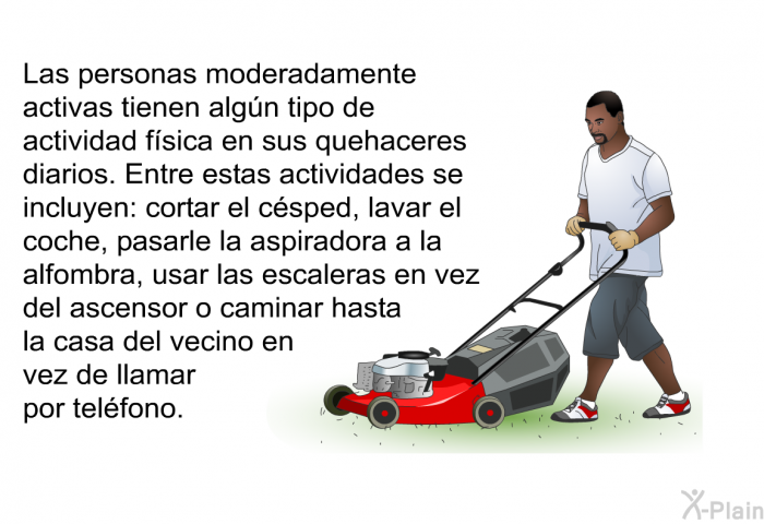 Las personas moderadamente activas tienen algn tipo de actividad fsica en sus quehaceres diarios. Entre estas<B> </B>actividades se incluyen: cortar el csped, lavar el coche, pasarle la aspiradora a la alfombra, usar las escaleras en vez del ascensor o caminar hasta la casa del vecino en vez de llamar por telfono.