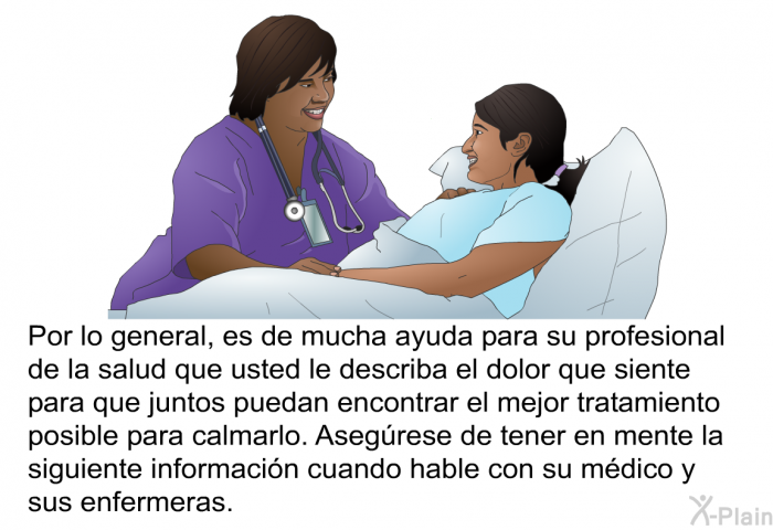 Por lo general, es de mucha ayuda para su profesional de la salud que usted le describa el dolor que siente para que juntos puedan encontrar el mejor tratamiento posible para calmarlo. Asegrese de tener en mente la siguiente informacin cuando hable con su mdico y sus enfermeras.