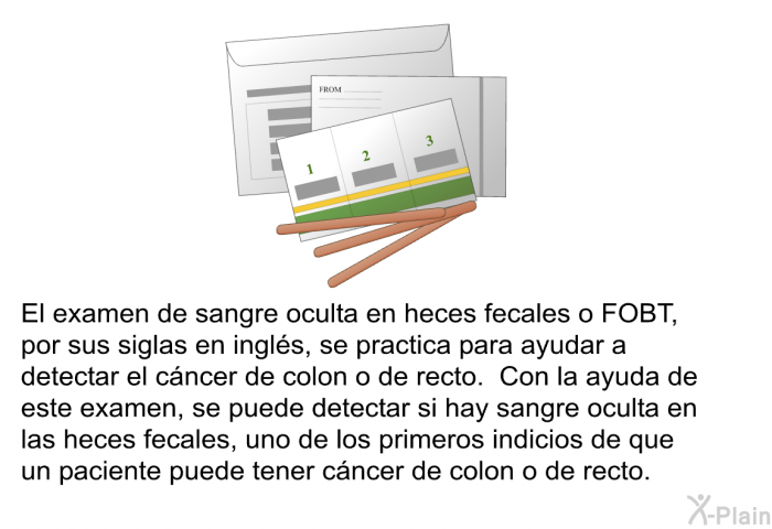 El examen de sangre oculta en heces fecales o FOBT, por sus siglas en ingls, se practica para ayudar a detectar el cncer de colon o de recto. Con la ayuda de este examen, se puede detectar si hay sangre oculta en las heces fecales, uno de los primeros indicios de que un paciente puede tener cncer de colon o de recto.