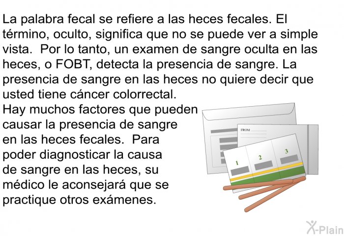 La palabra fecal se refiere a las heces fecales. El trmino, oculto, significa que no se puede ver a simple vista. Por lo tanto, un examen de sangre oculta en las heces, o FOBT, detecta la presencia de sangre. La presencia de sangre en las heces no quiere decir que usted tiene cncer colorrectal. Hay muchos factores que pueden causar la presencia de sangre en las heces fecales. Para poder diagnosticar la causa de sangre en las heces, su mdico le aconsejar que se practique otros exmenes.