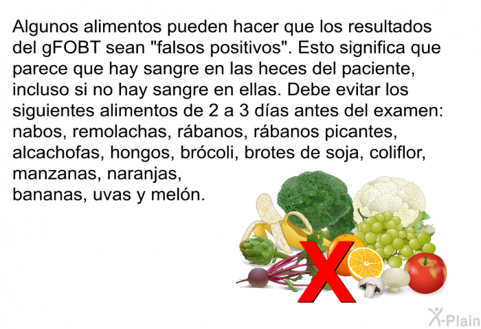 Algunos alimentos pueden hacer que los resultados del gFOBT sean “falsos positivos”. Esto significa que parece que hay sangre en las heces del paciente, incluso si no hay sangre en ellas. Debe evitar los siguientes alimentos de 2 a 3 das antes del examen: nabos, remolachas, rbanos, rbanos picantes, alcachofas, hongos, brcoli, brotes de soja, coliflor, manzanas, naranjas, bananas, uvas y meln.