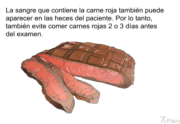 La sangre que contiene la carne roja tambin puede aparecer en las heces del paciente. Por lo tanto, tambin evite comer carnes rojas 2 o 3 das antes del examen.