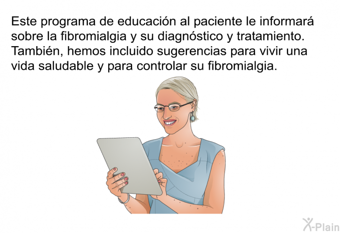 Esta informacin acerca de su salud le informar sobre la fibromialgia y su diagnstico y tratamiento. Tambin, hemos incluido sugerencias para vivir una vida saludable y para controlar su fibromialgia.