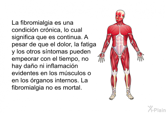 La fibromialgia es una condicin crnica, lo cual significa que es continua. A pesar de que el dolor, la fatiga y los otros sntomas pueden empeorar con el tiempo, no hay dao ni inflamacin evidentes en los msculos o en los rganos internos. La fibromialgia no es mortal.