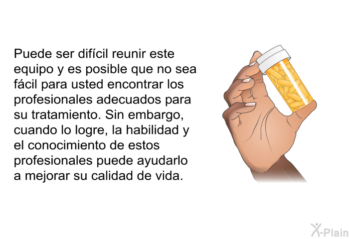 Puede ser difcil reunir este equipo y es posible que no sea fcil para usted encontrar los profesionales adecuados para su tratamiento. Sin embargo, cuando lo logre, la habilidad y el conocimiento de estos profesionales puede ayudarlo a mejorar su calidad de vida.